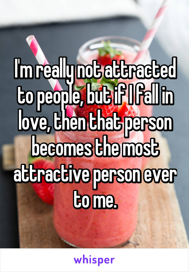 I'm really not attracted to people, but if I fall in love, then that person becomes the most attractive person ever to me.