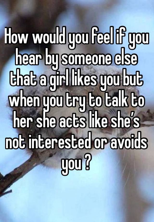 How would you feel if you hear by someone else that a girl likes you but when you try to talk to her she acts like she’s not interested or avoids you ? 