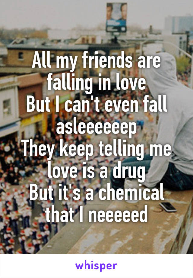 All my friends are falling in love
But I can't even fall asleeeeeep
They keep telling me love is a drug
But it's a chemical that I neeeeed