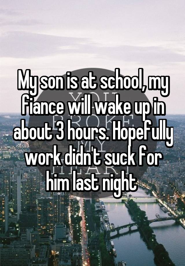 My son is at school, my fiance will wake up in about 3 hours. Hopefully work didn't suck for him last night 