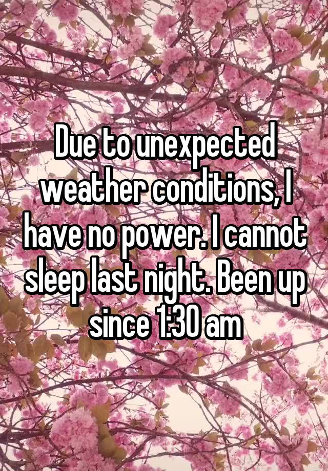 Due to unexpected weather conditions, I have no power. I cannot sleep last night. Been up since 1:30 am