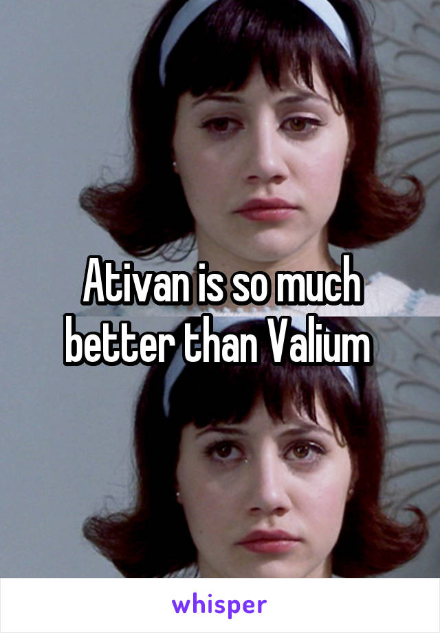 Ativan is so much better than Valium 