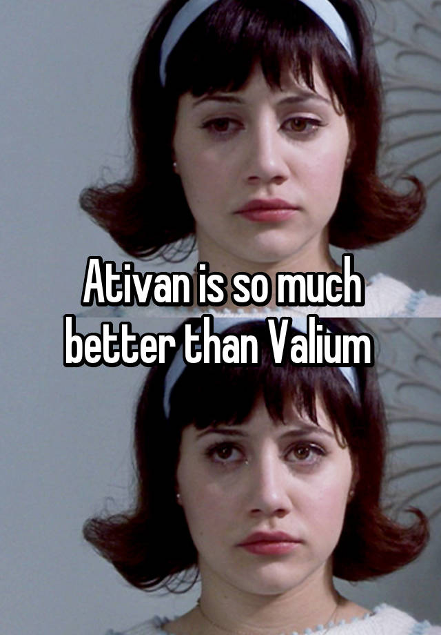 Ativan is so much better than Valium 