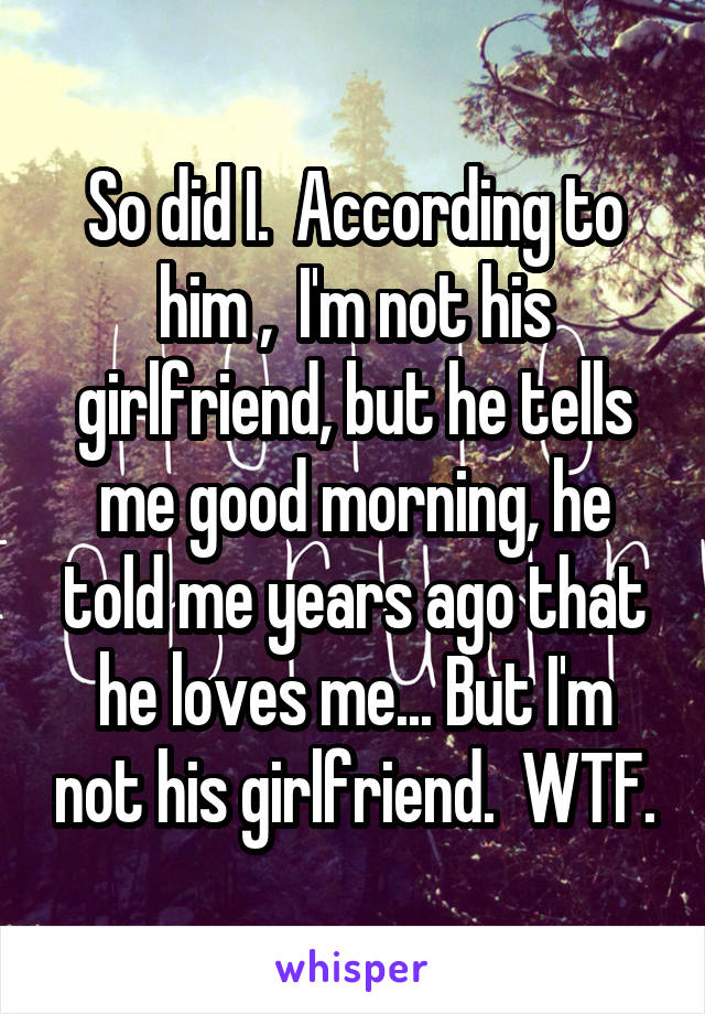 So did I.  According to him ,  I'm not his girlfriend, but he tells me good morning, he told me years ago that he loves me... But I'm not his girlfriend.  WTF.