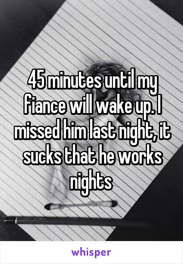 45 minutes until my fiance will wake up. I missed him last night, it sucks that he works nights 