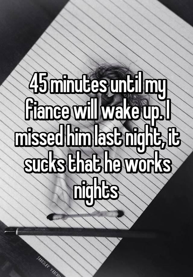 45 minutes until my fiance will wake up. I missed him last night, it sucks that he works nights 