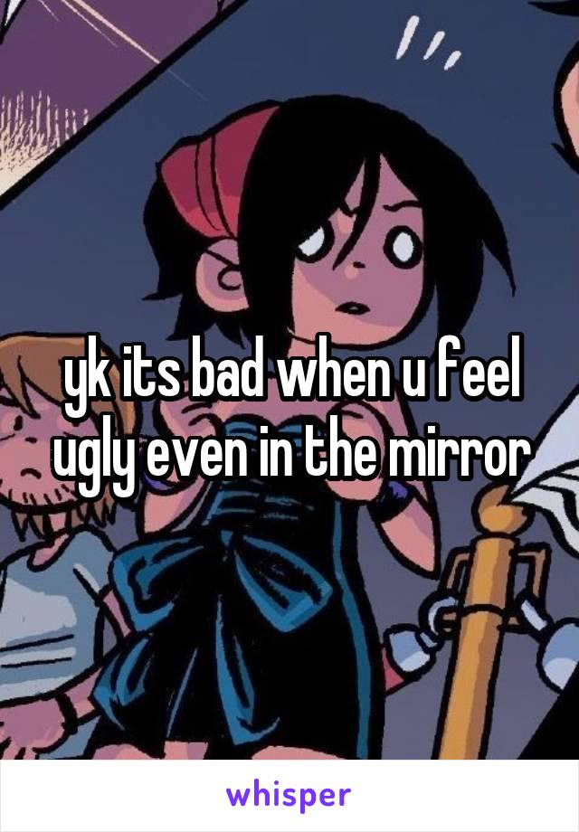 yk its bad when u feel ugly even in the mirror