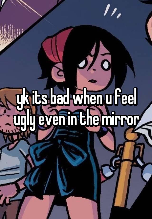 yk its bad when u feel ugly even in the mirror