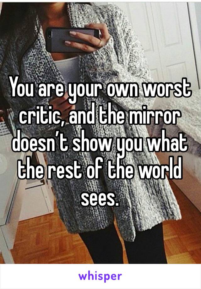 You are your own worst critic, and the mirror doesn’t show you what the rest of the world sees. 