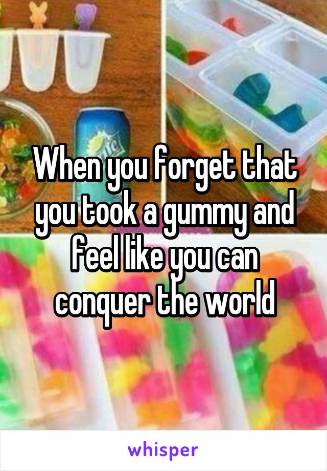 When you forget that you took a gummy and feel like you can conquer the world