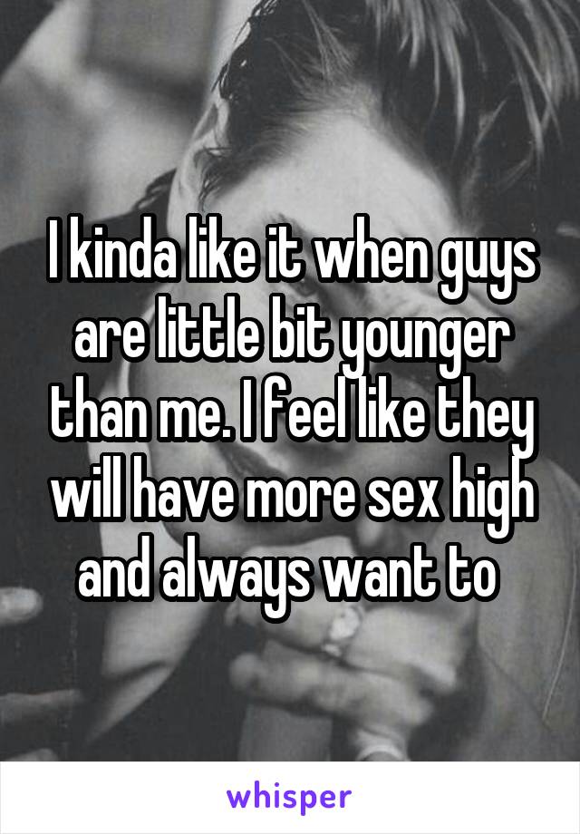 I kinda like it when guys are little bit younger than me. I feel like they will have more sex high and always want to 