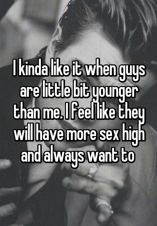 I kinda like it when guys are little bit younger than me. I feel like they will have more sex high and always want to 