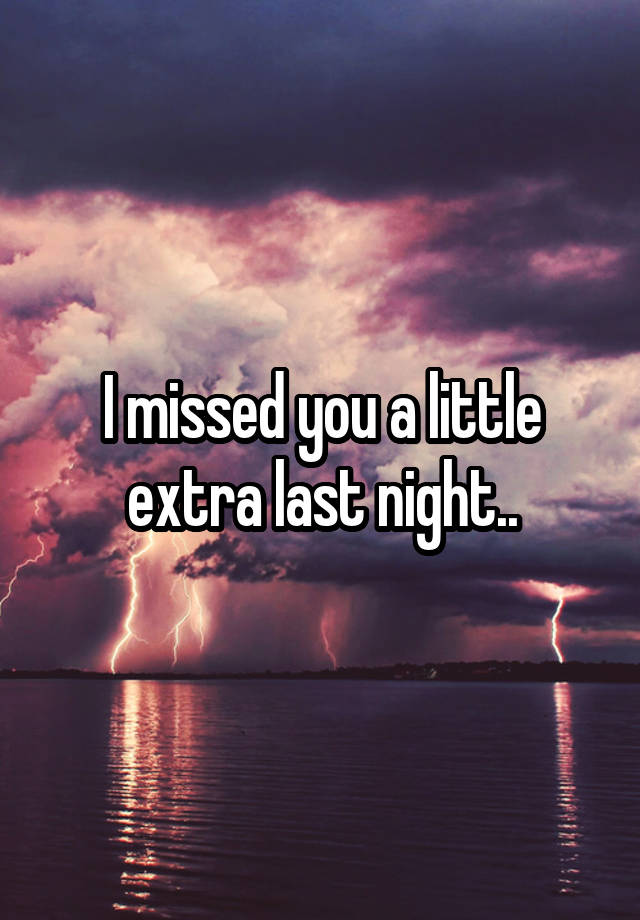 I missed you a little extra last night..