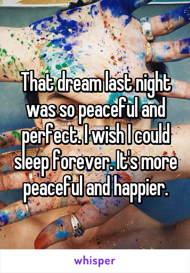 That dream last night was so peaceful and perfect. I wish I could sleep forever. It's more peaceful and happier.