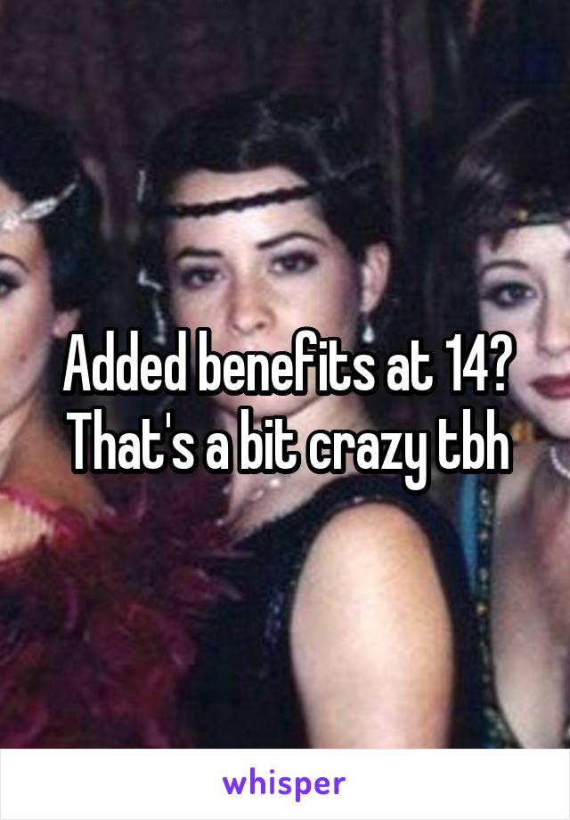 Added benefits at 14?
That's a bit crazy tbh