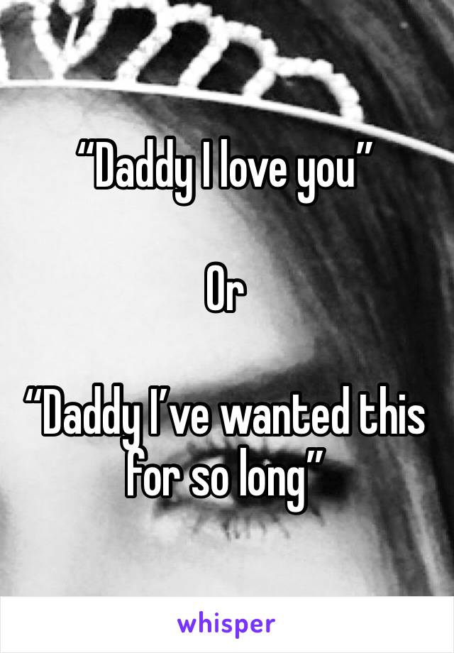 “Daddy I love you” 

Or 

“Daddy I’ve wanted this for so long” 