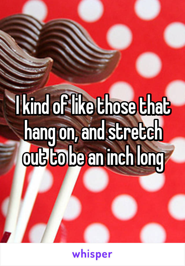 I kind of like those that hang on, and stretch out to be an inch long