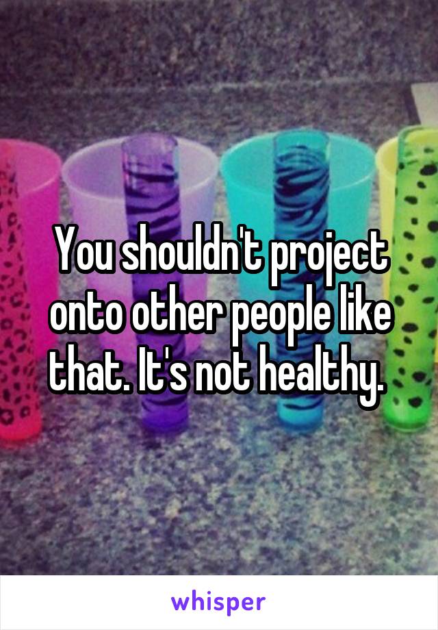 You shouldn't project onto other people like that. It's not healthy. 