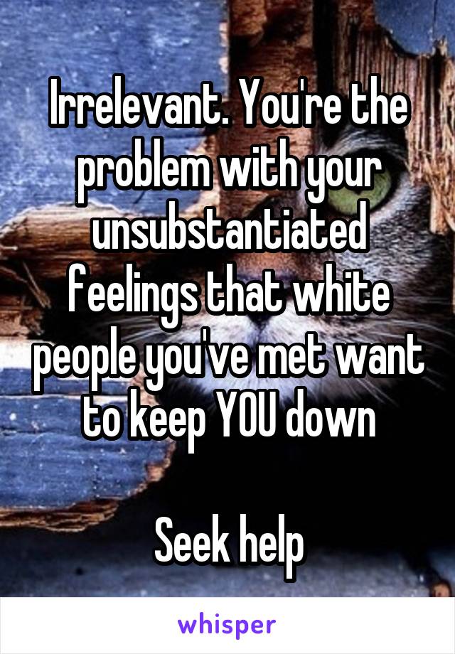 Irrelevant. You're the problem with your unsubstantiated feelings that white people you've met want to keep YOU down

Seek help