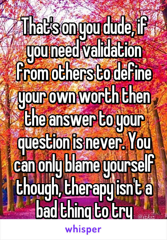 That's on you dude, if you need validation from others to define your own worth then the answer to your question is never. You can only blame yourself though, therapy isn't a bad thing to try