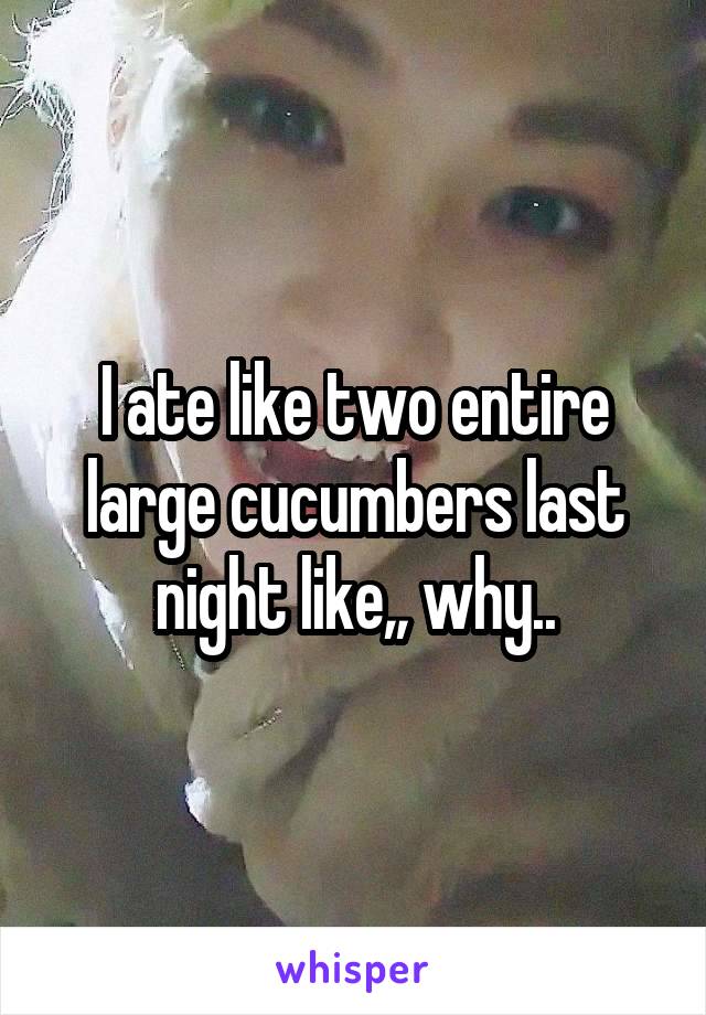 I ate like two entire large cucumbers last night like,, why..