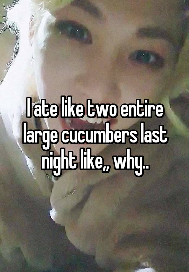 I ate like two entire large cucumbers last night like,, why..