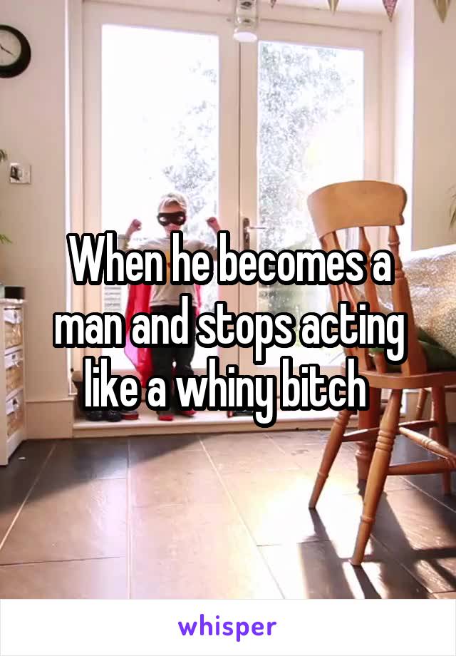 When he becomes a man and stops acting like a whiny bitch 