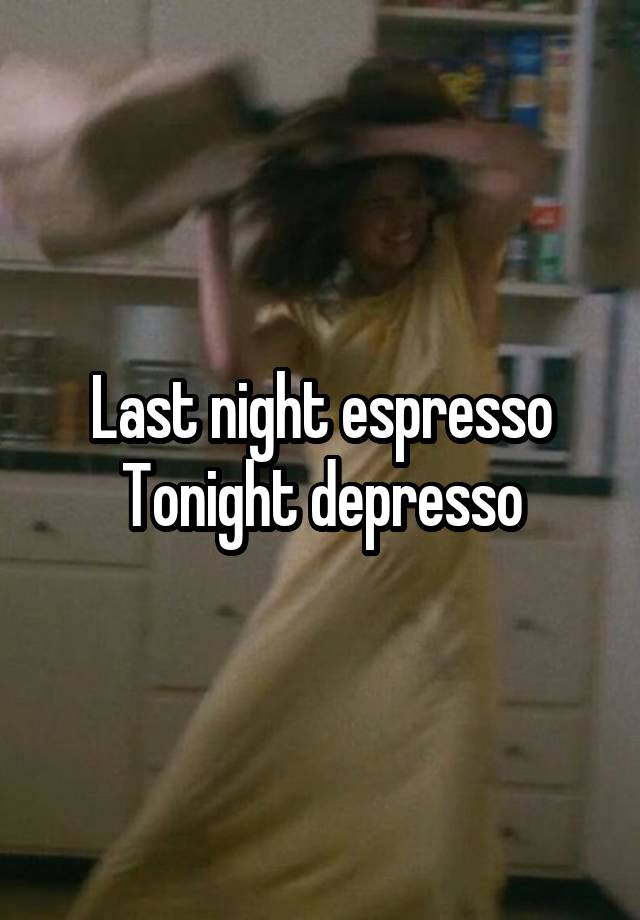 Last night espresso
Tonight depresso