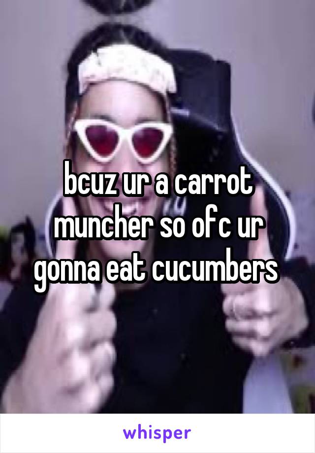 bcuz ur a carrot muncher so ofc ur gonna eat cucumbers 