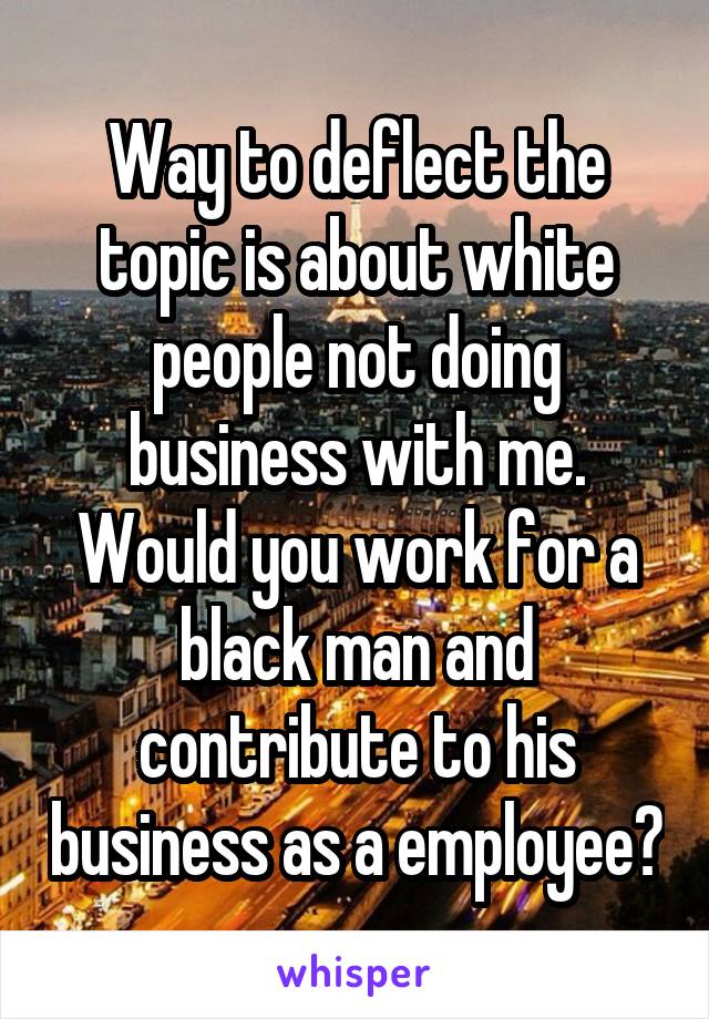 Way to deflect the topic is about white people not doing business with me. Would you work for a black man and contribute to his business as a employee?