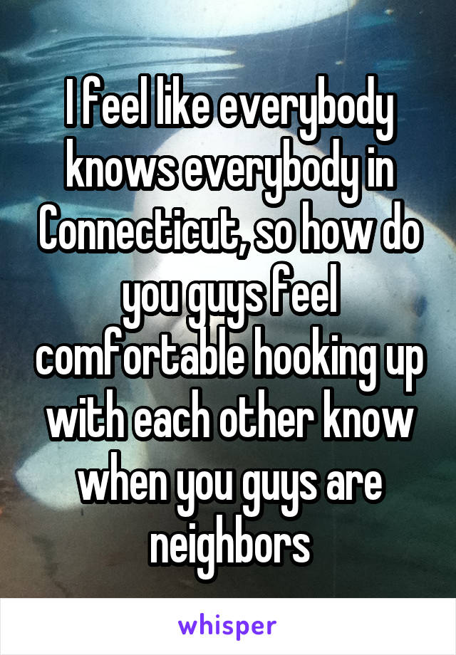 I feel like everybody knows everybody in Connecticut, so how do you guys feel comfortable hooking up with each other know when you guys are neighbors