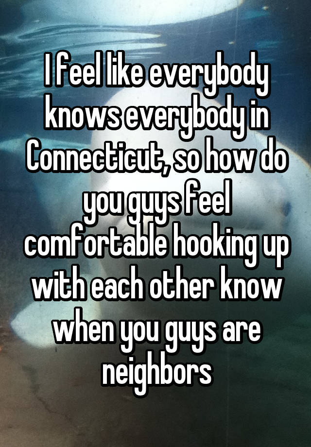 I feel like everybody knows everybody in Connecticut, so how do you guys feel comfortable hooking up with each other know when you guys are neighbors