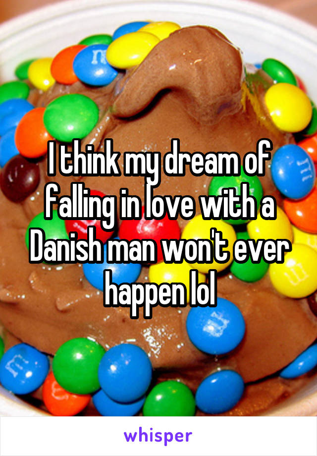 I think my dream of falling in love with a Danish man won't ever happen lol