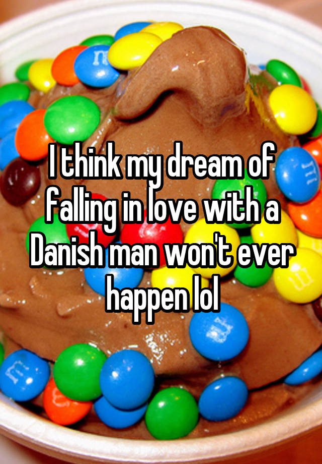 I think my dream of falling in love with a Danish man won't ever happen lol