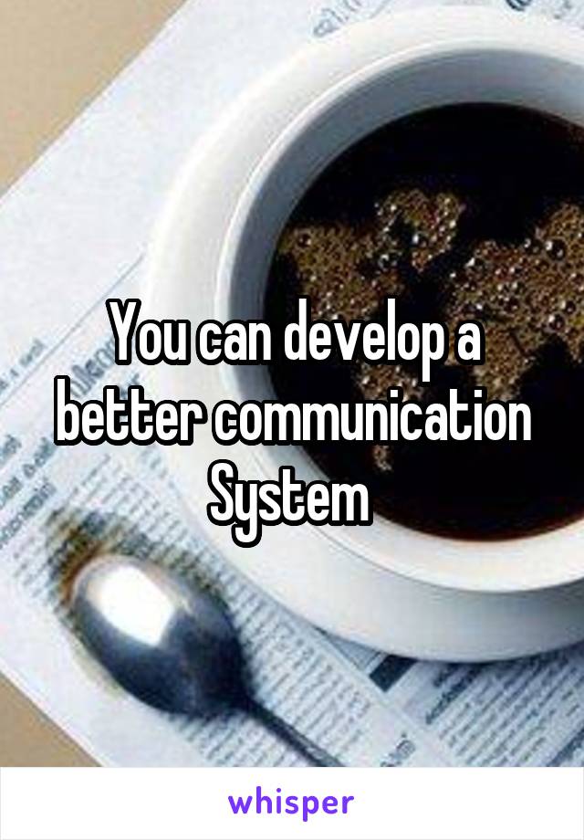 You can develop a better communication System 