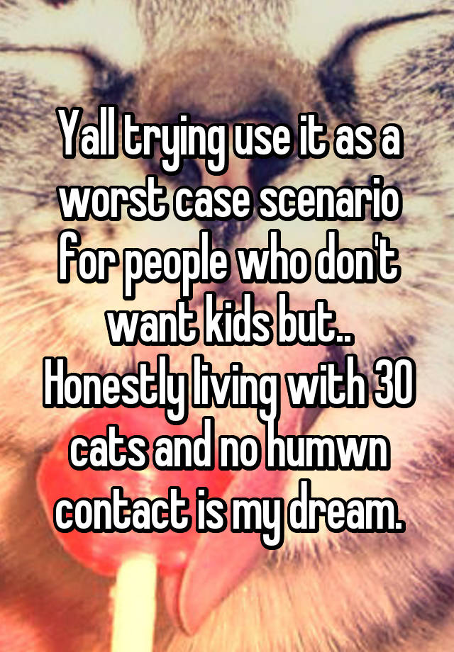 Yall trying use it as a worst case scenario for people who don't want kids but..
Honestly living with 30 cats and no humwn contact is my dream.