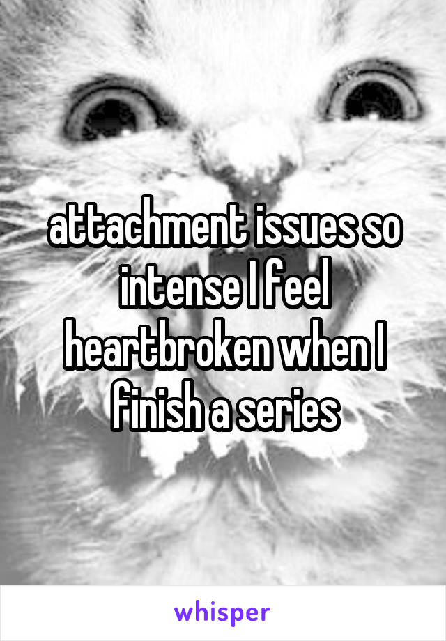 attachment issues so intense I feel heartbroken when I finish a series