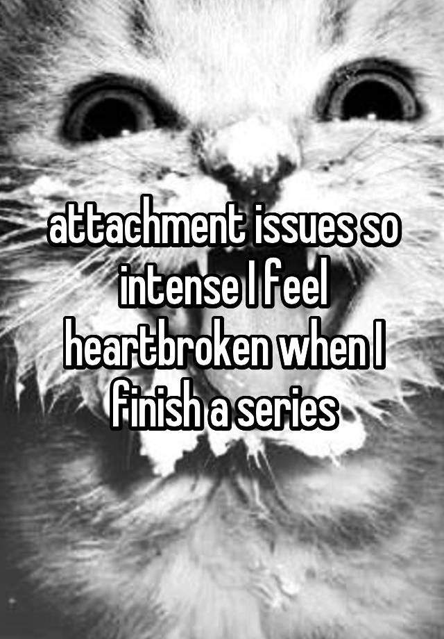 attachment issues so intense I feel heartbroken when I finish a series