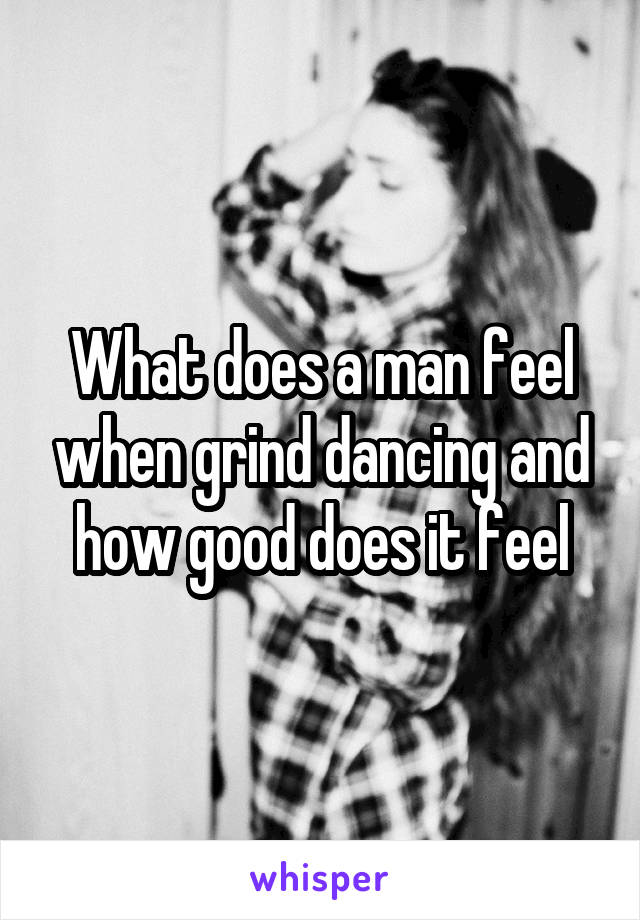 What does a man feel when grind dancing and how good does it feel