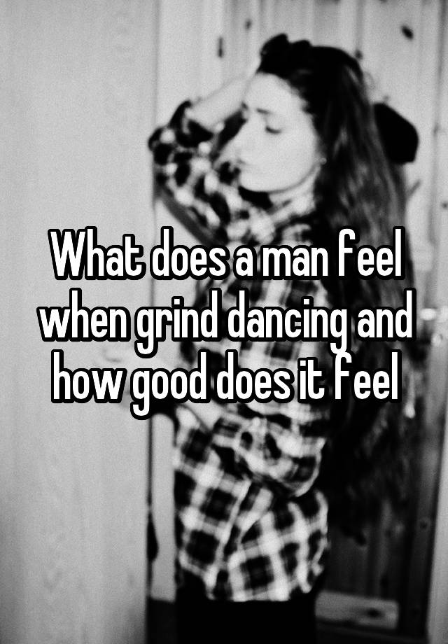 What does a man feel when grind dancing and how good does it feel