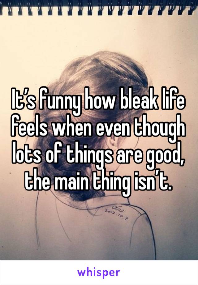 It’s funny how bleak life feels when even though lots of things are good, the main thing isn’t.