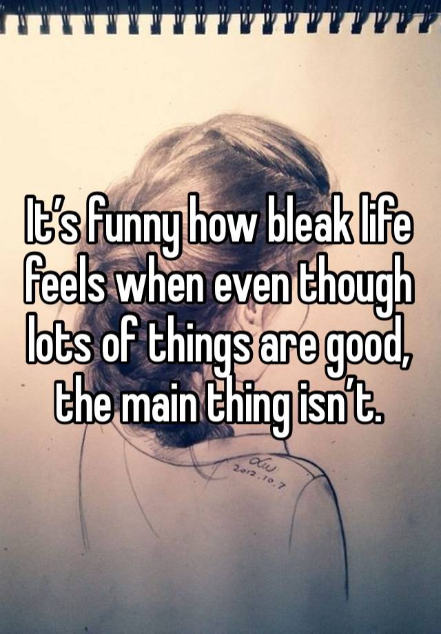 It’s funny how bleak life feels when even though lots of things are good, the main thing isn’t.