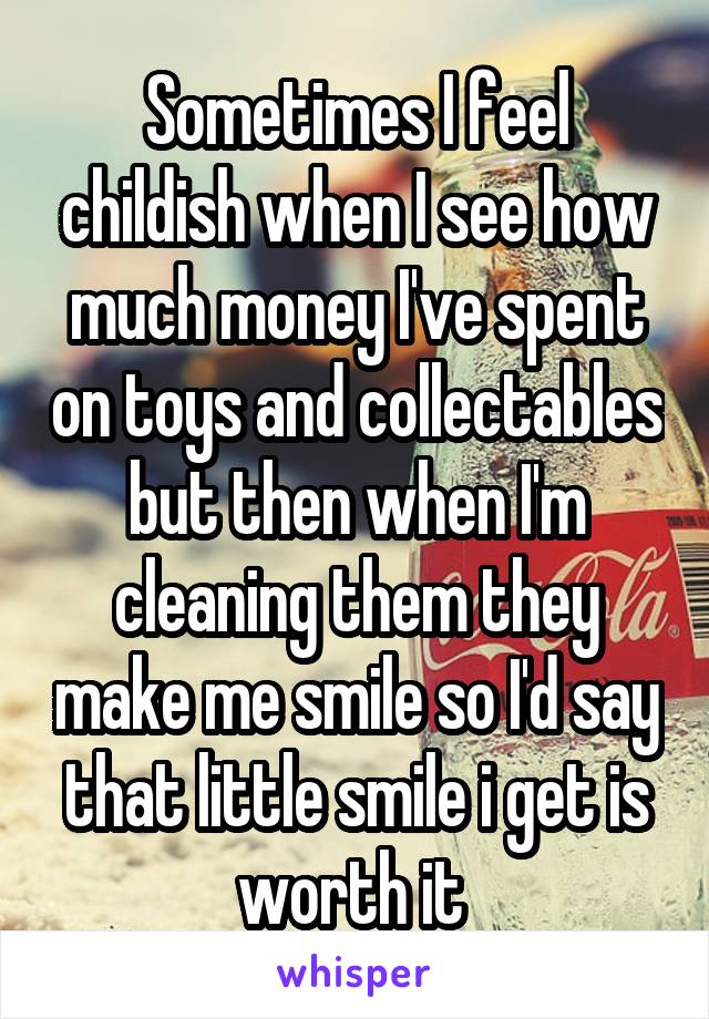 Sometimes I feel childish when I see how much money I've spent on toys and collectables but then when I'm cleaning them they make me smile so I'd say that little smile i get is worth it 