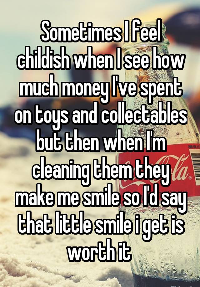 Sometimes I feel childish when I see how much money I've spent on toys and collectables but then when I'm cleaning them they make me smile so I'd say that little smile i get is worth it 