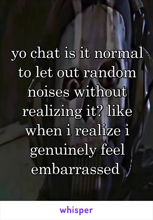 yo chat is it normal to let out random noises without realizing it? like when i realize i genuinely feel embarrassed 