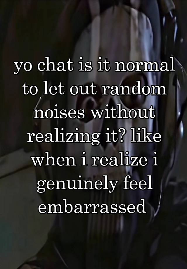 yo chat is it normal to let out random noises without realizing it? like when i realize i genuinely feel embarrassed 