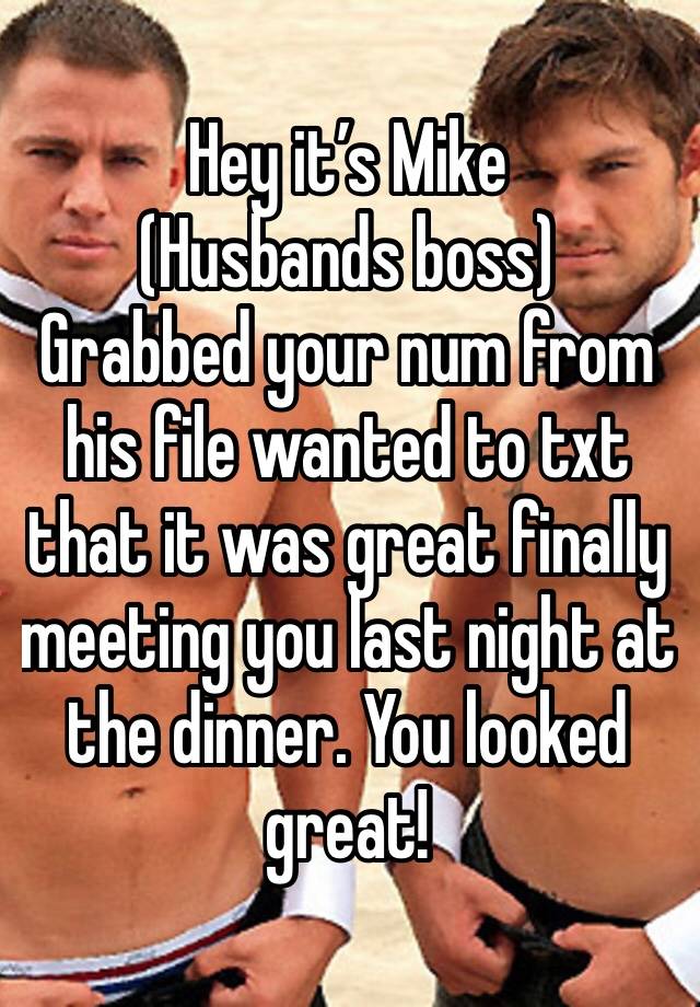 Hey it’s Mike 
(Husbands boss) 
Grabbed your num from his file wanted to txt that it was great finally meeting you last night at the dinner. You looked great!