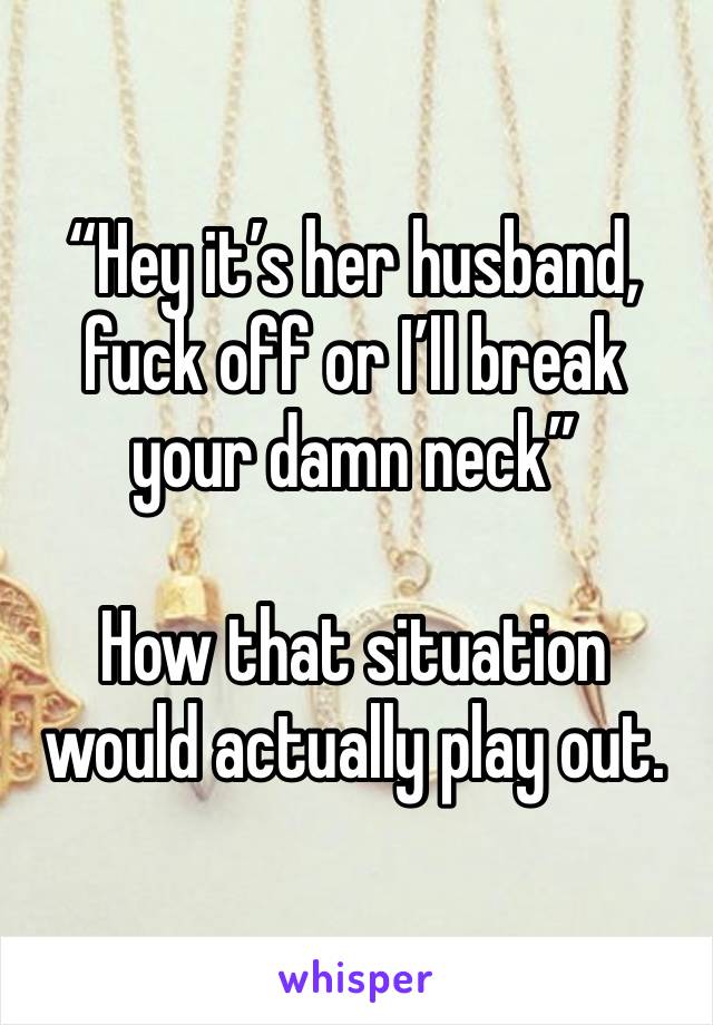 “Hey it’s her husband, fuck off or I’ll break your damn neck”

How that situation would actually play out.