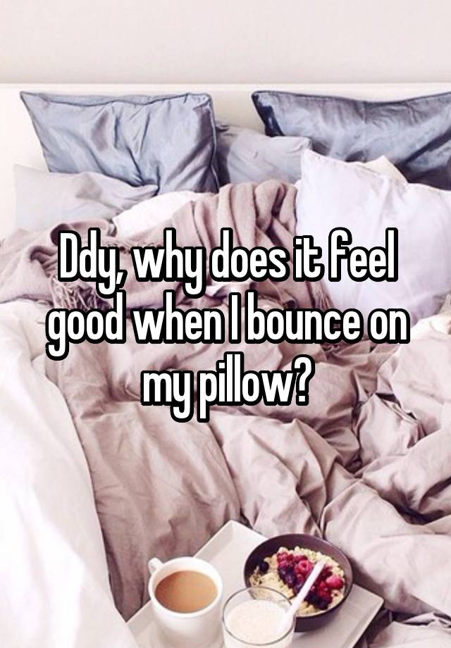 Ddy, why does it feel good when I bounce on my pillow?