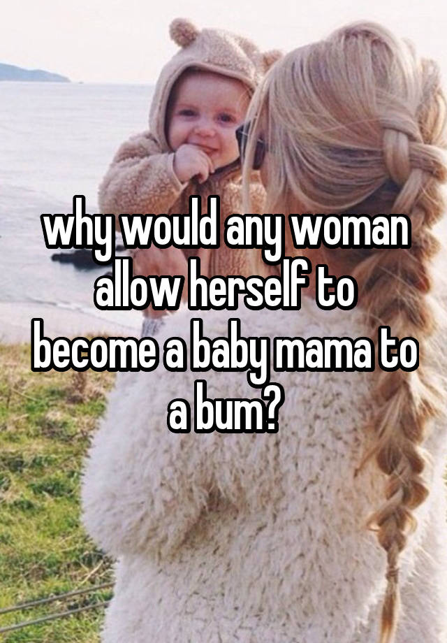 why would any woman allow herself to become a baby mama to a bum?